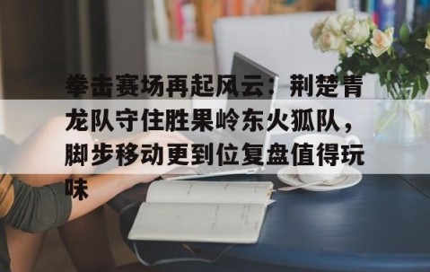 拳击赛场再起风云：荆楚青龙队守住胜果岭东火狐队，脚步移动更到位复盘值得玩味-体育直播