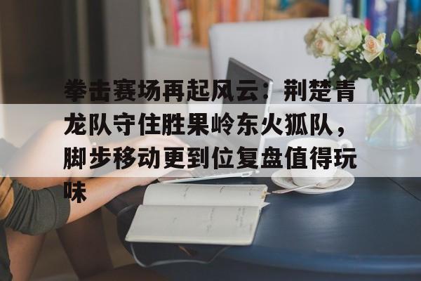拳击赛场再起风云：荆楚青龙队守住胜果岭东火狐队，脚步移动更到位复盘值得玩味